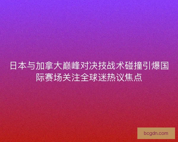 日本与加拿大巅峰对决技战术碰撞引爆国际赛场关注全球迷热议焦点 日本与加拿大巅峰对决技战术碰撞引爆国际赛场关注全球迷热议焦点