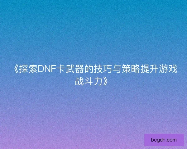 《探索DNF卡武器的技巧与策略提升游戏战斗力》 《探索DNF卡武器的技巧与策略提升游戏战斗力》