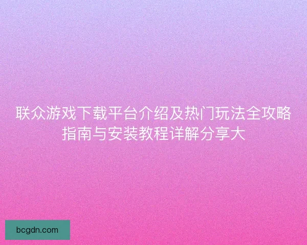 联众游戏下载平台介绍及热门玩法全攻略指南与安装教程详解分享大