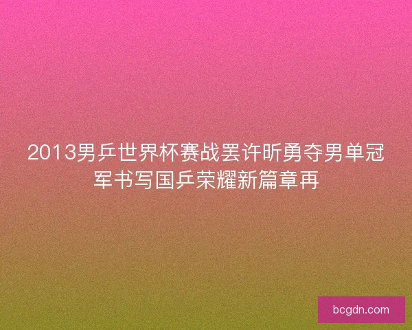 2013男乒世界杯赛战罢许昕勇夺男单冠军书写国乒荣耀新篇章再