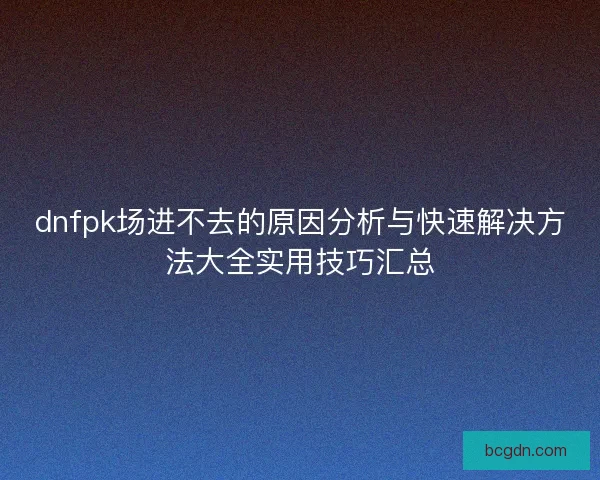 dnfpk场进不去的原因分析与快速解决方法大全实用技巧汇总