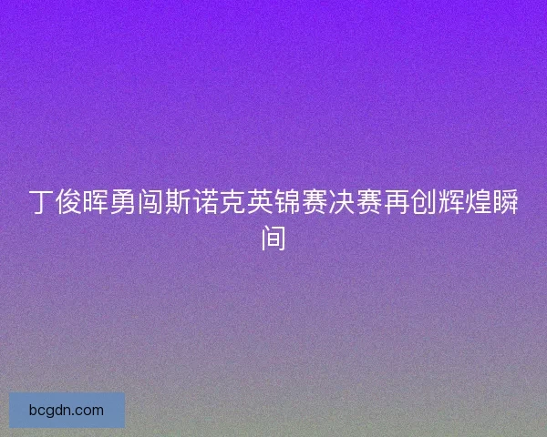 丁俊晖勇闯斯诺克英锦赛决赛再创辉煌瞬间