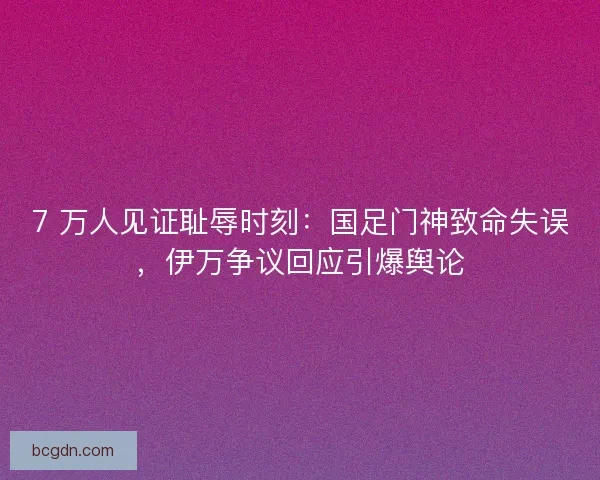 7 万人见证耻辱时刻：国足门神致命失误，伊万争议回应引爆舆论