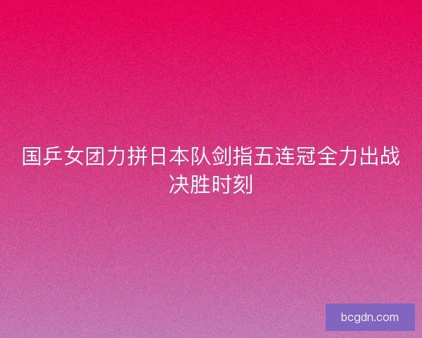 国乒女团力拼日本队剑指五连冠全力出战决胜时刻
