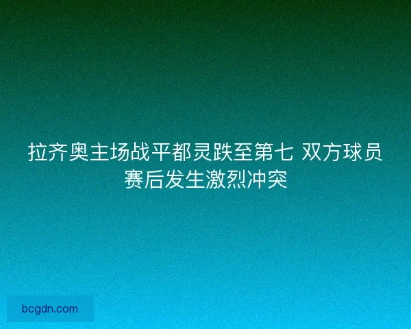 拉齐奥主场战平都灵跌至第七 双方球员赛后发生激烈冲突