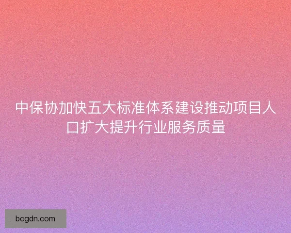 中保协加快五大标准体系建设推动项目人口扩大提升行业服务质量