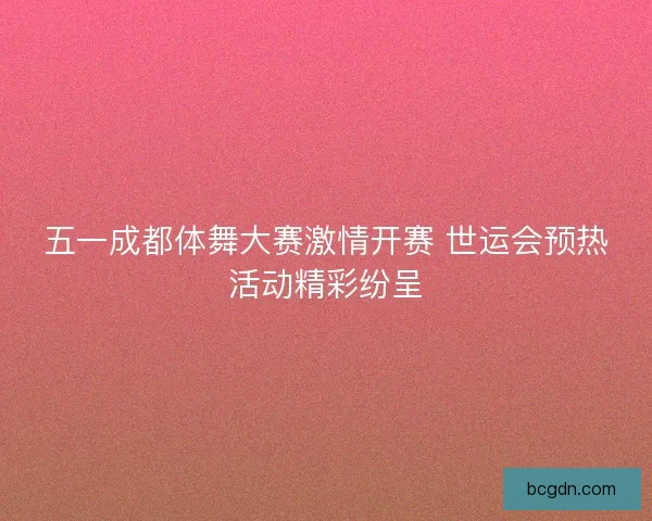 五一成都体舞大赛激情开赛 世运会预热活动精彩纷呈 五一成都体舞大赛激情开赛 世运会预热活动精彩纷呈