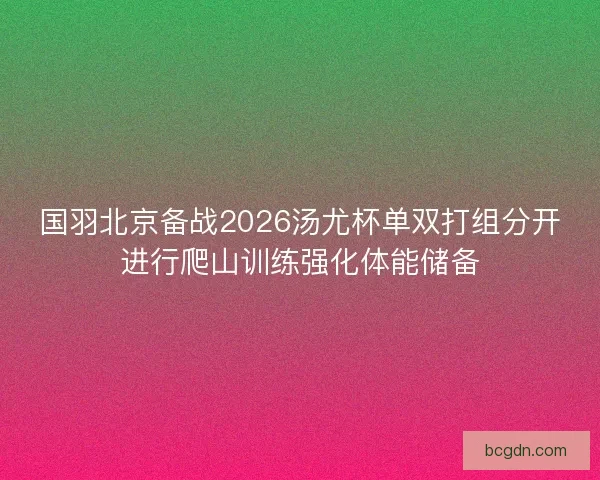 国羽北京备战2026汤尤杯单双打组分开进行爬山训练强化体能储备