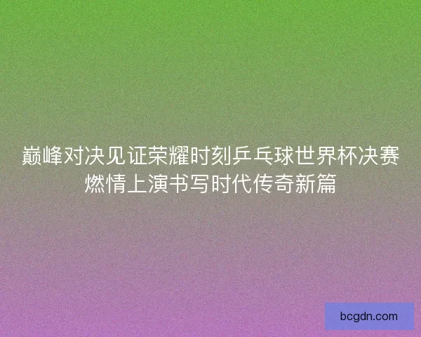 巅峰对决见证荣耀时刻乒乓球世界杯决赛燃情上演书写时代传奇新篇 巅峰对决见证荣耀时刻乒乓球世界杯决赛燃情上演书写时代传奇新篇