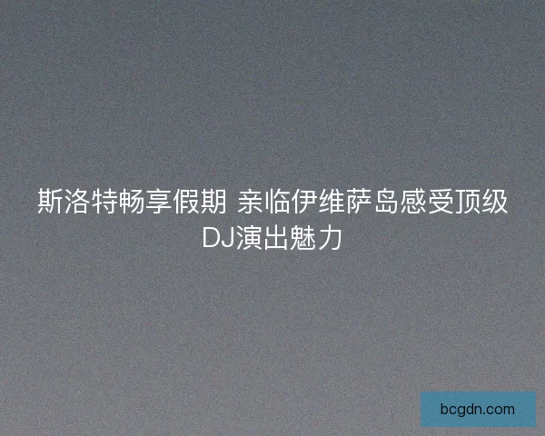 斯洛特畅享假期 亲临伊维萨岛感受顶级DJ演出魅力