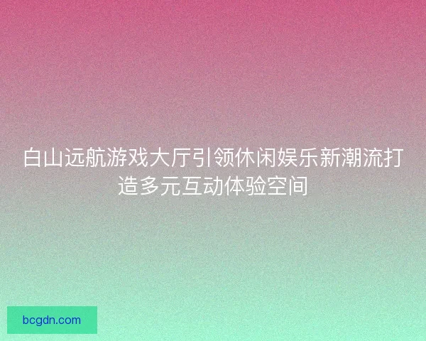 白山远航游戏大厅引领休闲娱乐新潮流打造多元互动体验空间 白山远航游戏大厅引领休闲娱乐新潮流打造多元互动体验空间