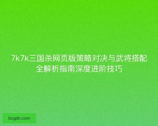 7k7k三国杀网页版策略对决与武将搭配全解析指南深度进阶技巧 7k7k三国杀网页版策略对决与武将搭配全解析指南深度进阶技巧