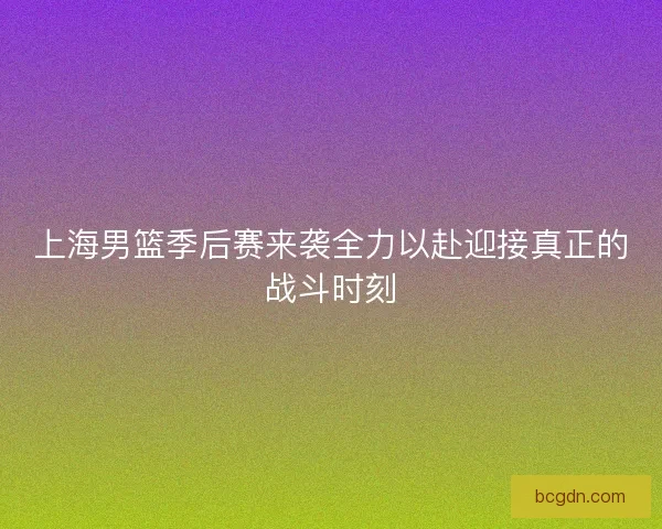 上海男篮季后赛来袭全力以赴迎接真正的战斗时刻 上海男篮季后赛来袭全力以赴迎接真正的战斗时刻