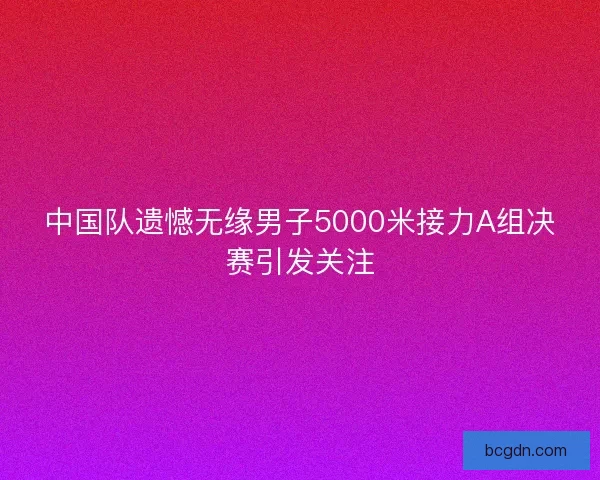 中国队遗憾无缘男子5000米接力A组决赛引发关注 中国队遗憾无缘男子5000米接力A组决赛引发关注