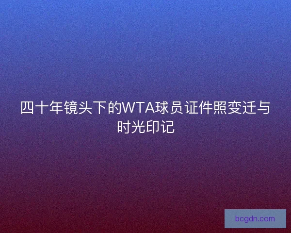 四十年镜头下的WTA球员证件照变迁与时光印记
