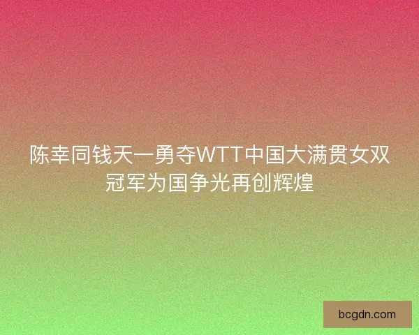 陈幸同钱天一勇夺WTT中国大满贯女双冠军为国争光再创辉煌 陈幸同钱天一勇夺WTT中国大满贯女双冠军为国争光再创辉煌