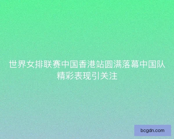 世界女排联赛中国香港站圆满落幕中国队精彩表现引关注