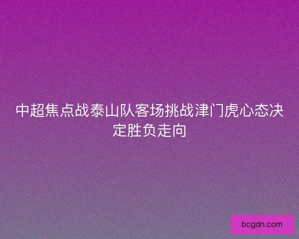 中超焦点战泰山队客场挑战津门虎心态决定胜负走向 中超焦点战泰山队客场挑战津门虎心态决定胜负走向