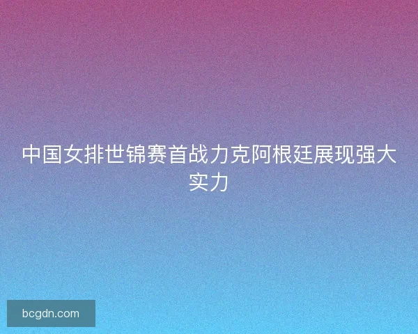 中国女排世锦赛首战力克阿根廷展现强大实力 中国女排世锦赛首战力克阿根廷展现强大实力