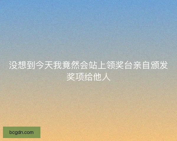 没想到今天我竟然会站上领奖台亲自颁发奖项给他人 没想到今天我竟然会站上领奖台亲自颁发奖项给他人
