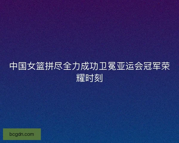 中国女篮拼尽全力成功卫冕亚运会冠军荣耀时刻
