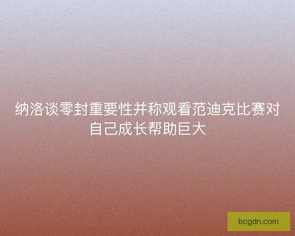 纳洛谈零封重要性并称观看范迪克比赛对自己成长帮助巨大