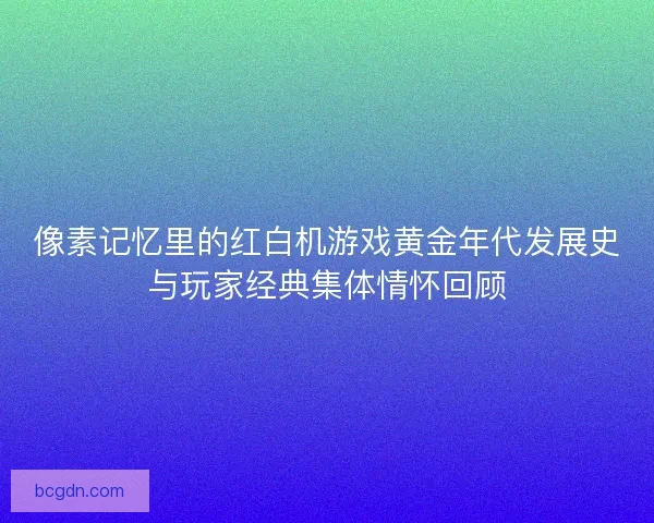 像素记忆里的红白机游戏黄金年代发展史与玩家经典集体情怀回顾