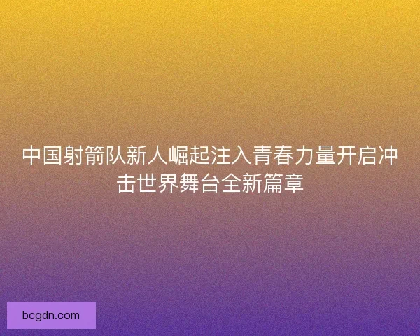 中国射箭队新人崛起注入青春力量开启冲击世界舞台全新篇章